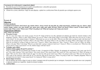 Tractament de la informació i competència digital
• Recordar-los que les il·lustracions ens ajuden a fer prediccions i a descobrir què passarà.
Competència d’autonomia i inicitativa personal
• Animar-los a cercar, identificar i llegir els sons objectiu, i ajudar-los a confeccionar llistes de paraules que continguin aquests sons.




LESSON 4
Objectius
Lectura: predicció.
Vocabulari de la lectura: food, lunch, egg, tomato, lettuce, cheese, bread, oil, tuna fish, tin, salad, mayonnaise, sandwich, dog, toy, chance, shelf,
toaster; jumps, washes, sees, eats, breaks, cuts, opens, goes, walks, puts, spills; Oh dear! What’s for lunch? When’s lunch? Is lunch ready? It’s
nearly ready. What a noise! What a mess! What’s he going to do? What am I going to do? Enjoy your lunch!
Suggeriments didàctics
Story: What’s for lunch?
• Presentar el conte
   Dir: It’s story time! Open your books at pages 38 and 39. Llegir el títol en veu alta i demanar als alumnes que mirin les vinyetes mentre es fan
   preguntes: Vinyeta 1: Where is Jake? What animals can you see? What is Jake doing? What’s in the fridge? What other food can you see? Is there
   a lot of food? Are the animals hungry? Vinyeta 2: What food can you see on the table? What do you think Jake is going to make with that food?
   What are the animals doing? Vinyeta 3: Where is the dog? What’s she doing? Where is the cat? What’s he doing? What’s Jake doing? Is he angry?
   What do you think he’s going to make for lunch now? Vinyeta 4: What’s Jake doing now? Why? Vinyeta 5: Where’s the cat? What’s he doing?
   Where’s the dog? What’s she doing? What do you think Jake’s going to make for lunch now? Vinyeta 6: Where is everybody now? What have they
   got for lunch? Is that a good lunch? Are the children happy with their lunch?
• Treballar amb el llibre
   Student’s Book, pàgina 38 and 39, activitat 7
   Posar el Track 1.27. Dir als alumnes que escoltin el conte i el segueixin al llibre. Després, fer preguntes de comprensió. How many eggs has he
   got? How many tomatoes? How much lettuce? How much cheese? How much bread? How much oil? How much tuna fi sh? What’s he going to
   make? Who eats the cheese? Who breaks the eggs? So what has Jake got for lunch now? What’s he going to make now? Who eats the tuna fi sh?
   Who walks on the tomatoes? Who spills the oil? So what has Jake got for lunch now? What’s he going to make now? Després, preguntar: What do
   the family have for lunch? Is that a good lunch? Is it balanced? What’s wrong with it?
• Desenvolupar la lectura
   Dir als alumnes que tornin a llegir el conte en silenci i prenguin nota de les paraules que no entenguin. Assenyalar les paraules una a una i preguntar
   si algú pot explicar-ne el significat. Ajudar-los donant exemples.
• Activity Book
 