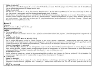 Pàgina 38, activitat 7
   Dir: Open your Activity Books at page 28. Look at Activity 7. Dir: Look at picture 1. What’s he going to make? Fer el mateix amb els altres dibuixos
   i dir als alumnes que completin les frases a l’Activity Book.
   Pàgina 38, activitat 8
   Dir: Now look at Activity 8. Let’s do the story summary. Preguntar: What’s the title of the story? Who are the main characters? Llegir les frases en
   veu alta, aturar-se a la informació que falta i demanar als alumnes que diguin les paraules.
   Dir als alumnes que completin el resum del conte a l’Activity Book i demanar a voluntaris que llegeixin el seu en veu alta. Dir als infants que mirin
   les parts de frases. Llegir la primera en veu alta: He can’t make mayonnaise... Demanar als alumnes que en diguin el motiu. Alumnes: Because the
   dog breaks the eggs. Fer el mateix amb les altres parts de frases i dir als alumnes que les relacionin a l’Activity Book. Demanar a voluntaris que
   llegeixin les frases completes en veu alta.

LESSON 5
Objectius
Lectura: phonics ew (few, new) i oi (noise, toy)
Suggeriments didàctics
Phonics
• Tornar a explicar el conte
   Preguntar: What do you remember about the story? Ajudar els alumnes a fer memòria fent preguntes. Utilitzar les preguntes de comprensió de la
   lliçó 4.
• Treballar amb el conte
   Student’s Book pàgina 38 and 39, Reading Activity
   Dir als alumnes que llegeixin el conte en veu alta. Assignar en Jake, el nen i la nena a tres alumnes, i demanar-los que llegeixin la narració. No
   interrompre’ls mentre llegeixen, però es pren nota de les paraules que no pronuncien correctament i s’escriuen a la pissarra quan hagin acabat.
   Assenyalar-les una per una i demanar si algú les pot llegir d’una en una en veu alta. Corregir la pronunciació quan calgui.
   Student’s Book, pàgina 39, activitat 8
   Posar el Track 1.28 per identificar els sons de les paraules tuna (ew) i oil (oi). Aturar el CD; els alumnes repeteixen les paraules. Després, escoltar
   altres paraules del conte. Dividir la pissarra en dues columnes i escriure les paraules tuna i oil encapçalant cadascuna. Dir als infants que copiïn les
   columnes a la llibreta i classifiquin les paraules de la llista. Tuna (ew): new, few Oil (oi): toy, noise.
   Sedenvolupar el conte
   Dividir la classe en grups de set i assignar un personatge a cada infant: en Jake, el nen, la nena, el gat Tabby, el gos Blackie i els dos narradors. Dir
   als alumnes que llegeixin el conte en veu alta amb el seu grup. Animar-los a representar el seu paper.
• Activity Book
   Pàgina 39, activitat 9
   Dir: Open your Activity Books to page 39. Look at Activity 9. Demanar a voluntaris que facin torns per llegir les línies de paraules en veu alta.
   Després de cada línia, aturar-se i preguntar: Which word has got a different sound to the others? Dir: Now read the words again and circle the odd
   one out.
   Pàgina 39, activitat 10
 