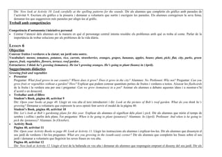 Dir: Now look at Activity 10. Look carefully at the spelling patterns for the sounds. Dir als alumnes que completin els gràfics amb paraules de
   l’activitat 9. Escriure els gràfics a la pissarra i demanar a voluntaris que surtin i escriguin les paraules. Els alumnes corregeixen la seva feina;
   demanar-los que suggereixin més paraules per afegir-les al gràfic.
Treball amb competències

Competència d’autonomia i iniciativa personal
• Centrar l’atenció dels alumnes en la manera en què el personatge central intenta resoldre els problemes amb què es troba al conte. Parlar de la
  importància de trobar solucions per als problemes de la vida diària.

LESSON 6
Objectius
Conrear fruites i verdures a la ciutat; un jardí sota sostre.
Vocabulari: mesos; tomatoes, potatoes, rice, carrots, strawberries, oranges, grapes, bananas, apples, beans; plant, pick; flat, city, parks, green
spaces, fruit, vegetables, flowers, terrace, roof garden .
Estructures: I think he’s growing (tomatoes). He isn’t growing oranges. He’s going to plant (beans) in (April).
Suggeriments didàctics
Growing fruit and vegetables
• Presentar
   Preguntar: What food grows in our country? Where does it grow? Does it grow in the city? Alumnes: No. Professor: Why not? Preguntar: Can you
   grow fruit or vegetables without a garden? How? Explicar que podem conrear quantitats petites de fruites i verdures a testos. Aixecar les flashcards
   de la fruita i la verdura una per una i preguntar: Can we grow (tomatoes) in a pot? Animar els alumnes a debatre aquestes idees i a mostrar-s’hi
   d’acord o en desacord.
• Treballar amb el llibre
   Student’s Book, pàgina 40, activitat 9
   Dir: Open your books at page 40. Llegir en veu alta el text introductori i dir: Look at the picture of Bob’s roof garden. What do you think he’s
   growing? Demanar a voluntaris que expressin la seva opinió fent servir el model de la pàgina 40.
   Student’s Book, pàgina 40, activitat 10
   Dir: Let’s look at Bob’s gardening plans for this year. Explicar als alumnes el significat dels plant i pick. Dir als alumnes que mirin el temps de
   sembra i collita i parlin dels plans. Fer preguntes: When is he going to plant (potatoes)? Alumnes: In (April). Professor: And when is he going to
   pick the (potatoes)? Alumnes: In (October).
• Activity Book
   Pàgina 40, activitat 11
   Dir: Open your Activity Books to page 40. Look at Activity 11. Llegir les instruccions als alumnes i explicar-los-les. Dir als alumnes que dissenyin el
   seu jardí de verdures i fer-los preguntes: What are you growing in the (south-east) corner? Dir als alumnes que completin les frases sobre el seu
   jardí i demanar a voluntaris que llegeixin les seves frases en veu alta.
   Pàgina 40, activitat 12
   Dir: Now look at Activity 12. Llegir el text de la bafarada en veu alta i demanar als alumnes que responguin emprant el disseny del seu jardí. Dir als
 