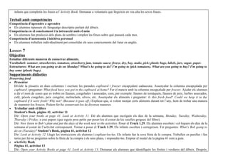 infants que completin les frases a l’Activity Book. Demanar a voluntaris que llegeixin en veu alta les seves frases.

Treball amb competències
Competència d’aprendre a aprendre
• Els alumnes repassen els llenguatge descriptiu parlant del dibuix.
Competència en el coneixement i la intreacció amb el món
• Els alumnes fan predicció dels plans de sembra i omplen les fitxes sobre què passarà cada mes.
Competència d’autonomia i inicitiva personal
• Els alumnes treballen individualment per consolidar els seus coneixements del futur en anglès.


LESSON 7
Objectius
Estudiar diferents maneres de conservar aliments.
Vocabulari: summer, strawberries, tomatoes, strawberry jam, tomato sauce; freeze, dry, buy, make, pick; plastic bags, labels, jars, sugar, paper.
Estructures: What are you going to do on Monday? What’s he going to do? I’m going to (pick tomatoes). What are you going to buy? I’m going to
buy some (plastic bags).
Suggeriments didàctics
Preserving food
• Presentar
   Dividir la pissarra en dues columnes i escriure les paraules cupboard i freezer encapçalant cadascuna. Assenyalar la columna encapçalada per
   cupboard i preguntar: What food have you got in the cupboard at home? Fer el mateix amb la columna encapçalada per freezer. Ajudar els alumnes
   a dir el nom de coses que es trobin en llaunes, congelades i assecades, com, per exemple: llaunes de tomàquets, llaunes de peix, herbes assecades,
   cafè, pèsols congelats, peix congelat, melmelada, olives, etc. Assenyalar els aliments i preguntar: Is this fresh food? Could we keep it in the
   cupboard if it were fresh? Why not? (Because it goes off.) Explicar que, si volem menjar certs aliments durant tot l’any, hem de trobar una manera
   de mantenir-los frescos. Podem fer-ho conservant-los de diverses maneres.
• Treballar amb el llibre
   Student’s Book, pàgina 41, activitat 11
   Dir: Open your books at page 41. Look at Activity 11. Dir als alumnes que escriguin els dies de la setmana, Monday, Tuesday, Wednesday,
   Thursday i Friday, a cinc papers (que siguin prou petits per posar-los al costat de les caselles grogues del llibre).
   Dir: Now listen to Bob’s plan and put the days of the week next to the activities. Posar el Track 1.29. Els alumnes escolten i col·loquen els dies de la
   setmana al costat de l’activitat corresponent. Tornar a posar el Track 1.29. Els infants escolten i corregeixen. Fer preguntes: What’s Bob going to
   do on (Tuesday)? Student’s Book, pàgina 41, activitat 12
   Dir: Look at Activity 12. Llegir les instruccions als alumnes i explicar-los-les. Els infants fan la seva llista de la compra. Treballen en parelles i fan
   torns per fer-se preguntes sobre la llista de la compra i els seus plans, i respondre-les. Emprar el model de la pàgina 41 com a guia.
• aActivity Book
   Pàgina 41, activitat 13
   Dir: Open your Activity Books at page 41. Look at Activity 13. Demanar als alumnes que identifiquin les fruites i verdures del dibuix. Després.
 