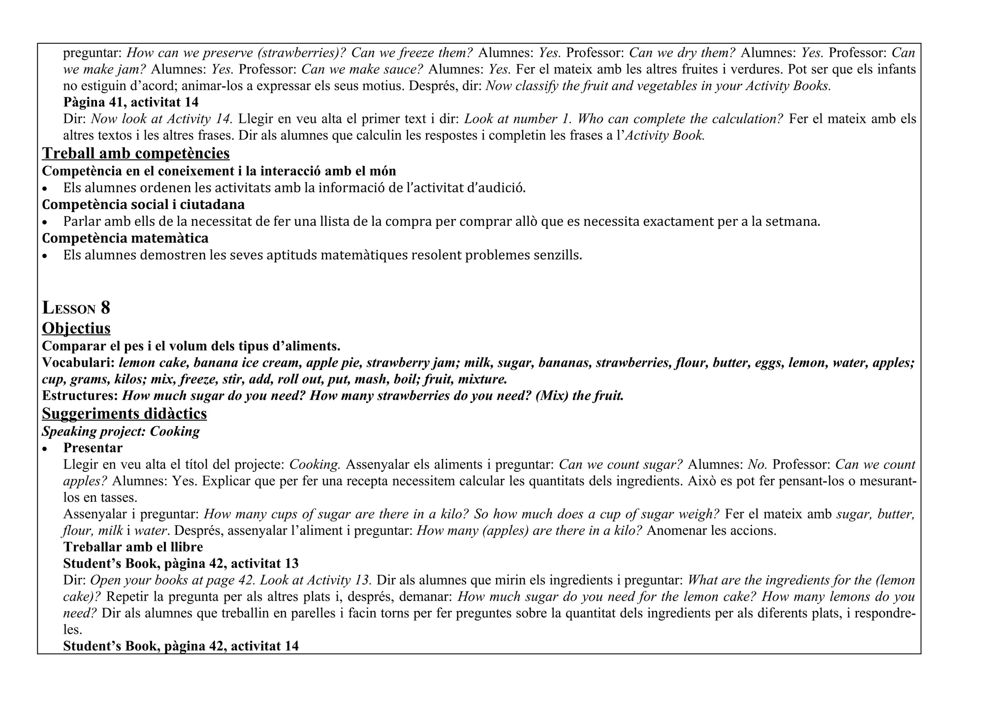 preguntar: How can we preserve (strawberries)? Can we freeze them? Alumnes: Yes. Professor: Can we dry them? Alumnes: Yes. Professor: Can
   we make jam? Alumnes: Yes. Professor: Can we make sauce? Alumnes: Yes. Fer el mateix amb les altres fruites i verdures. Pot ser que els infants
   no estiguin d’acord; animar-los a expressar els seus motius. Després, dir: Now classify the fruit and vegetables in your Activity Books.
   Pàgina 41, activitat 14
   Dir: Now look at Activity 14. Llegir en veu alta el primer text i dir: Look at number 1. Who can complete the calculation? Fer el mateix amb els
   altres textos i les altres frases. Dir als alumnes que calculin les respostes i completin les frases a l’Activity Book.
Treball amb competències
Competència en el coneixement i la interacció amb el món
• Els alumnes ordenen les activitats amb la informació de l’activitat d’audició.
Competència social i ciutadana
• Parlar amb ells de la necessitat de fer una llista de la compra per comprar allò que es necessita exactament per a la setmana.
Competència matemàtica
• Els alumnes demostren les seves aptituds matemàtiques resolent problemes senzills.



LESSON 8
Objectius
Comparar el pes i el volum dels tipus d’aliments.
Vocabulari: lemon cake, banana ice cream, apple pie, strawberry jam; milk, sugar, bananas, strawberries, flour, butter, eggs, lemon, water, apples;
cup, grams, kilos; mix, freeze, stir, add, roll out, put, mash, boil; fruit, mixture.
Estructures: How much sugar do you need? How many strawberries do you need? (Mix) the fruit.
Suggeriments didàctics
Speaking project: Cooking
• Presentar
   Llegir en veu alta el títol del projecte: Cooking. Assenyalar els aliments i preguntar: Can we count sugar? Alumnes: No. Professor: Can we count
   apples? Alumnes: Yes. Explicar que per fer una recepta necessitem calcular les quantitats dels ingredients. Això es pot fer pensant-los o mesurant-
   los en tasses.
   Assenyalar i preguntar: How many cups of sugar are there in a kilo? So how much does a cup of sugar weigh? Fer el mateix amb sugar, butter,
   flour, milk i water. Després, assenyalar l’aliment i preguntar: How many (apples) are there in a kilo? Anomenar les accions.
   Treballar amb el llibre
   Student’s Book, pàgina 42, activitat 13
   Dir: Open your books at page 42. Look at Activity 13. Dir als alumnes que mirin els ingredients i preguntar: What are the ingredients for the (lemon
   cake)? Repetir la pregunta per als altres plats i, després, demanar: How much sugar do you need for the lemon cake? How many lemons do you
   need? Dir als alumnes que treballin en parelles i facin torns per fer preguntes sobre la quantitat dels ingredients per als diferents plats, i respondre-
   les.
   Student’s Book, pàgina 42, activitat 14
 