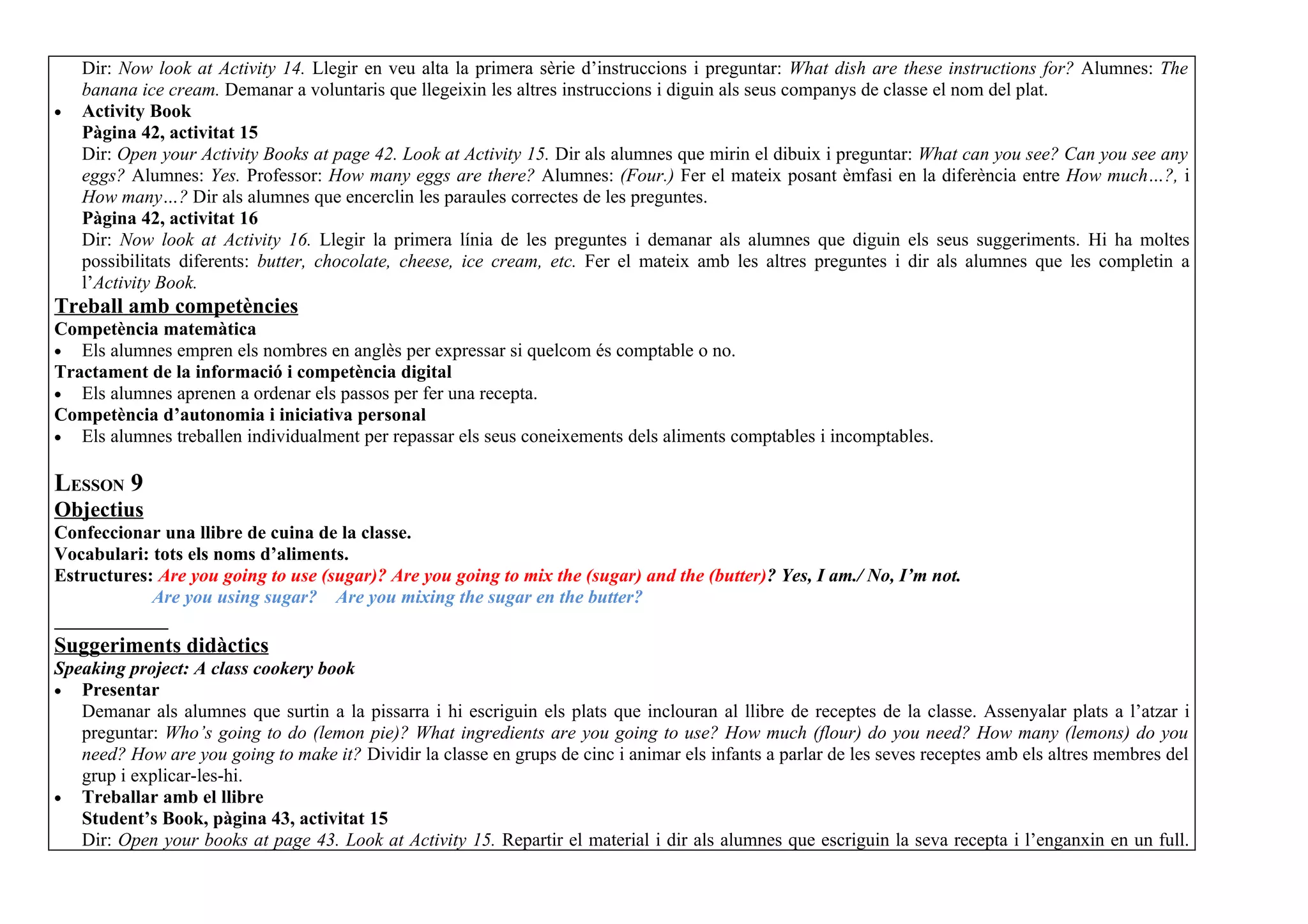 Dir: Now look at Activity 14. Llegir en veu alta la primera sèrie d’instruccions i preguntar: What dish are these instructions for? Alumnes: The
    banana ice cream. Demanar a voluntaris que llegeixin les altres instruccions i diguin als seus companys de classe el nom del plat.
•   Activity Book
    Pàgina 42, activitat 15
    Dir: Open your Activity Books at page 42. Look at Activity 15. Dir als alumnes que mirin el dibuix i preguntar: What can you see? Can you see any
    eggs? Alumnes: Yes. Professor: How many eggs are there? Alumnes: (Four.) Fer el mateix posant èmfasi en la diferència entre How much…?, i
    How many…? Dir als alumnes que encerclin les paraules correctes de les preguntes.
    Pàgina 42, activitat 16
    Dir: Now look at Activity 16. Llegir la primera línia de les preguntes i demanar als alumnes que diguin els seus suggeriments. Hi ha moltes
    possibilitats diferents: butter, chocolate, cheese, ice cream, etc. Fer el mateix amb les altres preguntes i dir als alumnes que les completin a
    l’Activity Book.
Treball amb competències
Competència matemàtica
• Els alumnes empren els nombres en anglès per expressar si quelcom és comptable o no.
Tractament de la informació i competència digital
• Els alumnes aprenen a ordenar els passos per fer una recepta.
Competència d’autonomia i iniciativa personal
• Els alumnes treballen individualment per repassar els seus coneixements dels aliments comptables i incomptables.


LESSON 9
Objectius
Confeccionar una llibre de cuina de la classe.
Vocabulari: tots els noms d’aliments.
Estructures: Are you going to use (sugar)? Are you going to mix the (sugar) and the (butter)? Yes, I am./ No, I’m not.
            Are you using sugar? Are you mixing the sugar en the butter?

Suggeriments didàctics
Speaking project: A class cookery book
• Presentar
   Demanar als alumnes que surtin a la pissarra i hi escriguin els plats que inclouran al llibre de receptes de la classe. Assenyalar plats a l’atzar i
   preguntar: Who’s going to do (lemon pie)? What ingredients are you going to use? How much (flour) do you need? How many (lemons) do you
   need? How are you going to make it? Dividir la classe en grups de cinc i animar els infants a parlar de les seves receptes amb els altres membres del
   grup i explicar-les-hi.
• Treballar amb el llibre
   Student’s Book, pàgina 43, activitat 15
   Dir: Open your books at page 43. Look at Activity 15. Repartir el material i dir als alumnes que escriguin la seva recepta i l’enganxin en un full.
 