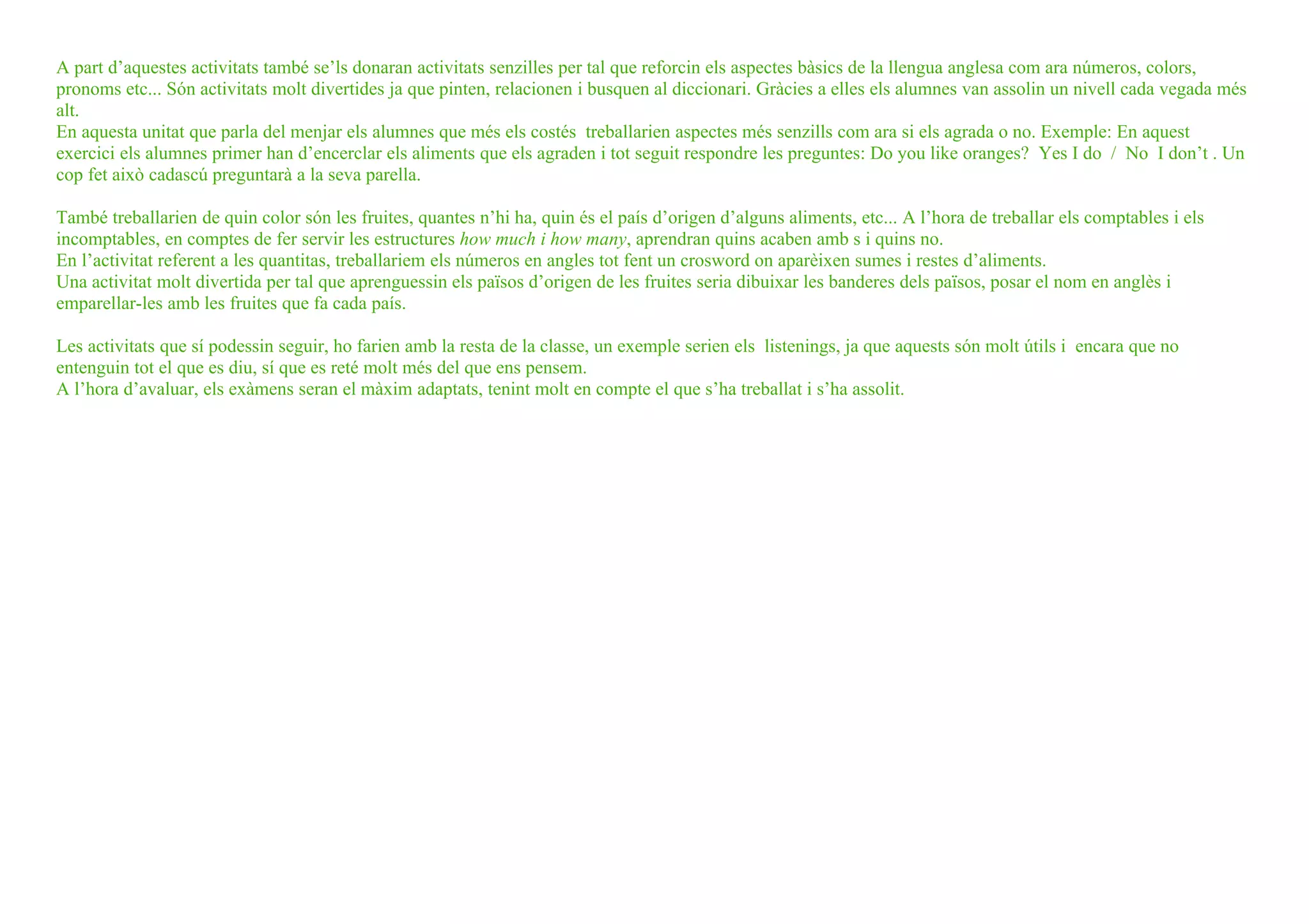 A part d’aquestes activitats també se’ls donaran activitats senzilles per tal que reforcin els aspectes bàsics de la llengua anglesa com ara números, colors,
pronoms etc... Són activitats molt divertides ja que pinten, relacionen i busquen al diccionari. Gràcies a elles els alumnes van assolin un nivell cada vegada més
alt.
En aquesta unitat que parla del menjar els alumnes que més els costés treballarien aspectes més senzills com ara si els agrada o no. Exemple: En aquest
exercici els alumnes primer han d’encerclar els aliments que els agraden i tot seguit respondre les preguntes: Do you like oranges? Yes I do / No I don’t . Un
cop fet això cadascú preguntarà a la seva parella.

També treballarien de quin color són les fruites, quantes n’hi ha, quin és el país d’origen d’alguns aliments, etc... A l’hora de treballar els comptables i els
incomptables, en comptes de fer servir les estructures how much i how many, aprendran quins acaben amb s i quins no.
En l’activitat referent a les quantitas, treballariem els números en angles tot fent un crosword on aparèixen sumes i restes d’aliments.
Una activitat molt divertida per tal que aprenguessin els països d’origen de les fruites seria dibuixar les banderes dels països, posar el nom en anglès i
emparellar-les amb les fruites que fa cada país.

Les activitats que sí podessin seguir, ho farien amb la resta de la classe, un exemple serien els listenings, ja que aquests són molt útils i encara que no
entenguin tot el que es diu, sí que es reté molt més del que ens pensem.
A l’hora d’avaluar, els exàmens seran el màxim adaptats, tenint molt en compte el que s’ha treballat i s’ha assolit.
 