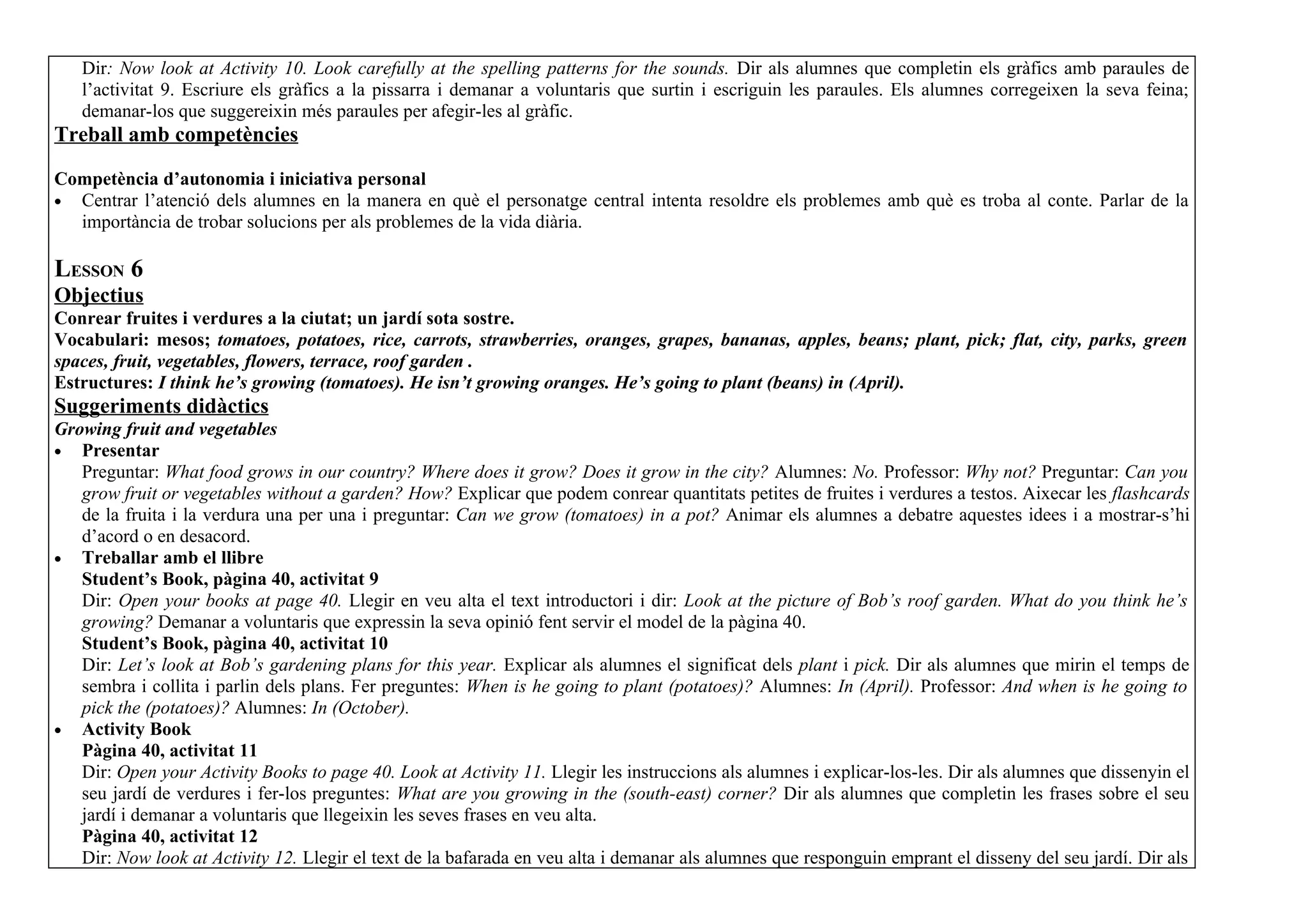 Dir: Now look at Activity 10. Look carefully at the spelling patterns for the sounds. Dir als alumnes que completin els gràfics amb paraules de
   l’activitat 9. Escriure els gràfics a la pissarra i demanar a voluntaris que surtin i escriguin les paraules. Els alumnes corregeixen la seva feina;
   demanar-los que suggereixin més paraules per afegir-les al gràfic.
Treball amb competències

Competència d’autonomia i iniciativa personal
• Centrar l’atenció dels alumnes en la manera en què el personatge central intenta resoldre els problemes amb què es troba al conte. Parlar de la
  importància de trobar solucions per als problemes de la vida diària.

LESSON 6
Objectius
Conrear fruites i verdures a la ciutat; un jardí sota sostre.
Vocabulari: mesos; tomatoes, potatoes, rice, carrots, strawberries, oranges, grapes, bananas, apples, beans; plant, pick; flat, city, parks, green
spaces, fruit, vegetables, flowers, terrace, roof garden .
Estructures: I think he’s growing (tomatoes). He isn’t growing oranges. He’s going to plant (beans) in (April).
Suggeriments didàctics
Growing fruit and vegetables
• Presentar
   Preguntar: What food grows in our country? Where does it grow? Does it grow in the city? Alumnes: No. Professor: Why not? Preguntar: Can you
   grow fruit or vegetables without a garden? How? Explicar que podem conrear quantitats petites de fruites i verdures a testos. Aixecar les flashcards
   de la fruita i la verdura una per una i preguntar: Can we grow (tomatoes) in a pot? Animar els alumnes a debatre aquestes idees i a mostrar-s’hi
   d’acord o en desacord.
• Treballar amb el llibre
   Student’s Book, pàgina 40, activitat 9
   Dir: Open your books at page 40. Llegir en veu alta el text introductori i dir: Look at the picture of Bob’s roof garden. What do you think he’s
   growing? Demanar a voluntaris que expressin la seva opinió fent servir el model de la pàgina 40.
   Student’s Book, pàgina 40, activitat 10
   Dir: Let’s look at Bob’s gardening plans for this year. Explicar als alumnes el significat dels plant i pick. Dir als alumnes que mirin el temps de
   sembra i collita i parlin dels plans. Fer preguntes: When is he going to plant (potatoes)? Alumnes: In (April). Professor: And when is he going to
   pick the (potatoes)? Alumnes: In (October).
• Activity Book
   Pàgina 40, activitat 11
   Dir: Open your Activity Books to page 40. Look at Activity 11. Llegir les instruccions als alumnes i explicar-los-les. Dir als alumnes que dissenyin el
   seu jardí de verdures i fer-los preguntes: What are you growing in the (south-east) corner? Dir als alumnes que completin les frases sobre el seu
   jardí i demanar a voluntaris que llegeixin les seves frases en veu alta.
   Pàgina 40, activitat 12
   Dir: Now look at Activity 12. Llegir el text de la bafarada en veu alta i demanar als alumnes que responguin emprant el disseny del seu jardí. Dir als
 
