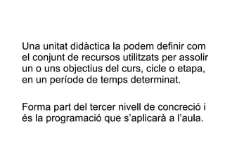 Una unitat didàctica la podem definir com el conjunt de recursos utilitzats per assolir un o uns objectius del curs, cicle o etapa, en un període de temps determinat.  Forma part del tercer nivell de concreció i és la programació que s’aplicarà a l’aula. 