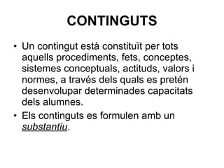 CONTINGUTS Un contingut està constituït per tots aquells procediments, fets, conceptes, sistemes conceptuals, actituds, valors i normes, a través dels quals es pretén desenvolupar determinades capacitats dels alumnes. Els continguts es formulen amb un  substantiu .  