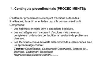 1. Continguts procedimentals (PROCEDIMENTS):   S’entén per procediments el conjunt d’accions ordenades i finalitzades, és a dir, orientades cap a la consecució d’un fi. Comprenen: Les habilitats enteses com a capacitats bàsiques. Les estratègies com a conjunt d’accions més o menys complexes i ordenades per facilitar la resolució de problemes diversos. Les tècniques com a activitats sistematitzades relacionades amb un aprenentatge concret. Termes:  Classificació, Comparació,Observació, Lectura de... Definició, Comentari, Descripció, Representació,Reconeixement. ....... 