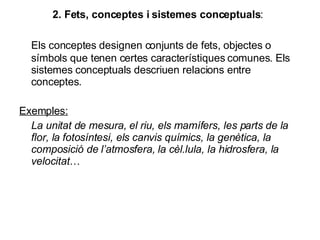 2. Fets, conceptes i sistemes conceptuals : Els conceptes designen conjunts de fets, objectes o símbols que tenen certes característiques comunes. Els sistemes conceptuals descriuen relacions entre conceptes. Exemples: La unitat de mesura, el riu, els mamífers, les parts de la flor, la fotosíntesi, els canvis químics, la genètica, la composició de l’atmosfera, la cèl.lula, la hidrosfera, la velocitat …  