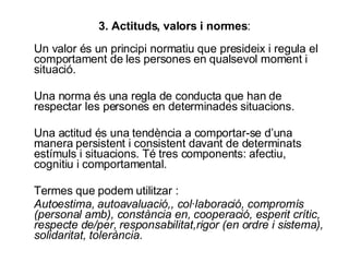 3. Actituds, valors i normes : Un valor és un principi normatiu que presideix i regula el comportament de les persones en qualsevol moment i situació. Una norma és una regla de conducta que han de respectar les persones en determinades situacions. Una actitud és una tendència a comportar-se d’una manera persistent i consistent davant de determinats estímuls i situacions. Té tres components: afectiu, cognitiu i comportamental. Termes que podem utilitzar : Autoestima, autoavaluació,, col·laboració, compromís (personal amb), constància en, cooperació, esperit crític, respecte de/per, responsabilitat,rigor (en ordre i sistema), solidaritat, tolerància. 
