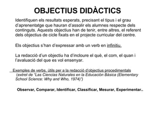 OBJECTIUS DIDÀCTICS Identifiquen els resultats esperats, precisant el tipus i el grau d’aprenentatge que hauran d’assolir els alumnes respecte dels continguts. Aquests objectius han de tenir, entre altres, el referent dels objectius de cicle fixats en el projecte curricular del centre. Els objectius s’han d’expressar amb un verb en  infinitiu. La redacció d’un objectiu ha d’incloure el què, el com, el quan i l’avaluació del que es vol ensenyar.  Exemples de verbs, útils per a la redacció d’objectius procedimentals  ( extret de “Las Ciencias Naturales en la Educación Básica (Elementary School Science: Why and Who, 1974)”) Observar, Comparar, Identificar, Classificar, Mesurar, Experimentar.. 