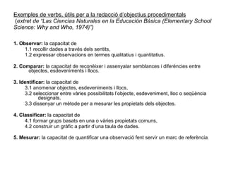 Exemples de verbs, útils per a la redacció d’objectius procedimentals  ( extret de “Las Ciencias Naturales en la Educación Básica (Elementary School Science: Why and Who, 1974)”) 1. Observar:  la capacitat de 1.1 recollir dades a través dels sentits, 1.2 expressar observacions en termes qualitatius i quantitatius. 2. Comparar:  la capacitat de reconèixer i assenyalar semblances i diferències entre objectes, esdeveniments i llocs. 3. Identificar:  la capacitat de 3.1 anomenar objectes, esdeveniments i llocs, 3.2 seleccionar entre vàries possibilitats l’objecte, esdeveniment, lloc o seqüència designats. 3.3 dissenyar un mètode per a mesurar les propietats dels objectes. 4. Classificar:  la capacitat de 4.1 formar grups basats en una o vàries propietats comuns, 4.2 construir un gràfic a partir d’una taula de dades. 5. Mesurar:  la capacitat de quantificar una observació fent servir un marc de referència . 