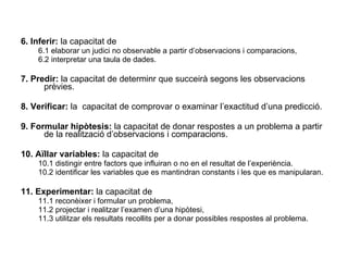 6. Inferir:  la capacitat de 6.1 elaborar un judici no observable a partir d’observacions i comparacions, 6.2 interpretar una taula de dades. 7. Predir:  la capacitat de determinr que succeirà segons les observacions prèvies. 8. Verificar:  la   capacitat de comprovar o examinar l’exactitud d’una predicció. 9. Formular hipòtesis:  la capacitat de donar respostes a un problema a partir de la realització d’observacions i comparacions. 10. Aïllar variables:  la capacitat de 10.1 distingir entre factors que influiran o no en el resultat de l’experiència. 10.2 identificar les variables que es mantindran constants i les que es manipularan. 11. Experimentar:  la capacitat de 11.1 reconèixer i formular un problema, 11.2 projectar i realitzar l’examen d’una hipòtesi, 11.3 utilitzar els resultats recollits per a donar possibles respostes al problema. 