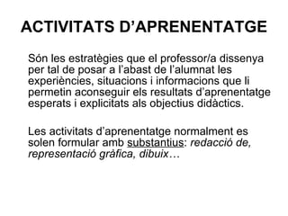 ACTIVITATS D’APRENENTATGE Són les estratègies que el professor/a dissenya per tal de posar a l’abast de l’alumnat les experiències, situacions i informacions que li permetin aconseguir els resultats d’aprenentatge esperats i explicitats als objectius didàctics.  Les activitats d’aprenentatge normalment es solen formular amb  substantius :  redacció de, representació gràfica, dibuix… 
