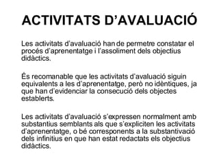 ACTIVITATS D’AVALUACIÓ Les activitats d’avaluació han de permetre constatar el procés d’aprenentatge i l’assoliment dels objectius didàctics. És recomanable que les activitats d’avaluació siguin equivalents a les d’aprenentatge, però no idèntiques, ja que han d’evidenciar la consecució dels objectes establerts. Les activitats d’avaluació s’expressen normalment amb substantius semblants als que s’expliciten les activitats d’aprenentatge, o bé corresponents a la substantivació dels infinitius en que han estat redactats els objectius didàctics. 