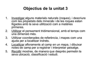 Objectius de la unitat 3 Investigar  alguns materials naturals (roques), i descriure com les propietats dels minerals i de les roques estan lligades amb la seva utilització com a matèries primeres. Utilitzar  el pensament tridimensional, amb el temps com una dimensió més. Utilitzar coordenades de referència, i mapes com una ajuda per a localitzar indrets. Localitzar  afloraments al camp en un mapa, i dibuixar notes de camp per a registrar i interpretar paisatge. Recollir  mostres, de manera que després permetin la seva ubicació, classificació i estudi. 