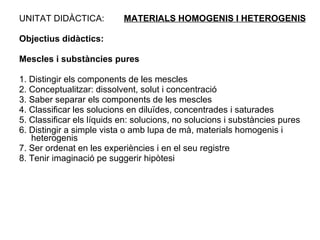 UNITAT DIDÀCTICA:  MATERIALS HOMOGENIS I HETEROGENIS Objectius didàctics: Mescles i substàncies pures 1. Distingir els components de les mescles 2. Conceptualitzar: dissolvent, solut i concentració 3. Saber separar els components de les mescles 4. Classificar les solucions en diluïdes, concentrades i saturades 5. Classificar els líquids en: solucions, no solucions i substàncies pures 6. Distingir a simple vista o amb lupa de mà, materials homogenis i heterogenis 7. Ser ordenat en les experiències i en el seu registre 8. Tenir imaginació pe suggerir hipòtesi 