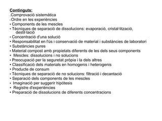 Continguts: .Comprovació sistemàtica •  Ordre en les experiències •  Components de les mescles •  Tècniques de separació de dissolucions: evaporació, cristal·lització, destil·lació •  Concentració d'una solució •  Responsabilitat en l'ús i conservació de material i substàncies de laboratori •  Substàncies pures •  Material compost amb propietats diferents de les dels seus components •  Mescles: dissolucions i no solucions •  Preocupació per la seguretat pròpia i la dels altres •  Classificació dels materials en homogenis i heterogenis •  Producte de consum •  Tècniques de separació de no solucions: filtració i decantació •  Separació dels components de les mescles •  Imaginació per suggerir hipótesis •  Registre d'experiències •  Preparació de dissolucions de diferents concentracions 