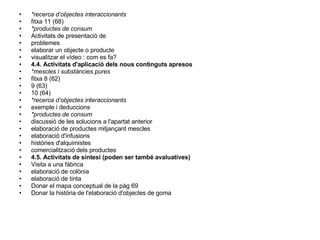 *recerca d’objectes interaccionants fitxa 11 (68) *productes de consum Activitats de presentació de problemes elaborar un objecte o producte visualitzar el vídeo : com es fa? 4.4. Activitats d'aplicació dels nous continguts apresos *mescles i substàncies pures fitxa 8 (62) 9 (63) 10 (64) *recerca d’objectes interaccionants exemple i deduccions *productes de consum discussió de les solucions a l'apartat anterior elaboració de productes mitjançant mescles elaboració d'infusions històries d'alquimistes comercialització dels productes 4.5. Activitats de síntesi (poden ser també avaluatives) Visita a una fàbrica elaboració de colònia elaboració de tinta Donar el mapa conceptual de la pàg 69 Donar la història de l'elaboració d'objectes de goma 