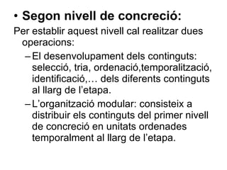 Segon nivell de concreció:   Per establir aquest nivell cal realitzar dues operacions: El desenvolupament dels continguts: selecció, tria, ordenació,temporalització, identificació,… dels diferents continguts al llarg de l’etapa. L’organització modular: consisteix a distribuir els continguts del primer nivell de concreció en unitats ordenades temporalment al llarg de l’etapa.  