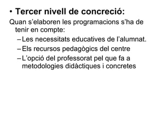 Tercer nivell de concreció:   Quan s’elaboren les programacions s’ha de tenir en compte: Les necessitats educatives de l’alumnat. Els recursos pedagògics del centre L’opció del professorat pel que fa a metodologies didàctiques i concretes 
