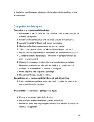   10	
  
la finalitat de crear les seves pròpies conclusions i construint-se alhora el seu
aprenentatge.
Competències bàsiques
Competència en comunicació lingüística
v Posar-se en el lloc de l’altre: escoltar, analitzar i tenir en compte opinions
diferents de la pròpia.
v Establir vincles constructius amb els altres a través de la conversa.
v Acceptar i realitzar crítiques amb esperit constructiu
v Gaudir escoltant i expressant-se de forma oral i escrita.
v Tenir confiança en si mateix per expressar-se oralment i per escrit.
v Organitzar i autoregular el propi pensament, les emocions i la conducta.
v Analitzar el sistema de la llengua i reflexionar-hi per comprendre’n els
usos i el funcionament.
v Comprendre missatges orals en diferents situacions comunicatives.
Desenvolupar estratègies bàsiques per recolzar la comprensió oral.
v Analitzar de manera crítica la informació obtinguda.
v Parlar en públic amb seguretat i confiança.
v Resoldre conflictes a través del diàleg.
Competència en el coneixement i la interacció amb el món físic
v Interpretar la informació que es rep per predir i prendre decisions amb
autonomia i iniciativa personal.
Tractament de la informació i competència digital
v Emprar el vocabulari bàsic de l’ordinador
v Manejar bàsicament aparells i programes multimèdia
v Utilitzar les eines de navegació per internet com a element essencial per
informar-se i aprendre
 