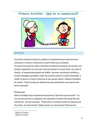   13	
  
Primera Activitat – Què és la comunicació?
Descripció
La primera activitat es basa en analitzar el coneixement previ dels alumnes i
començar a construir coneixement a partir d’allò que ja coneixen.
El docent haurà gravat vídeos o fet fotos de diferents situacions de l’escola, com
docents organitzant una excursió, alumnes parlant d’una pel·lícula, una carta al
director, el recepcionista parlant per telèfon, alumnes solucionant conflictes o
enviant missatges pel telèfon mòbil. Els alumnes tindran una fitxa d’activitats*
a
omplir en grups on hauran d’escriure el que pensen abans i després d’analitzar
els vídeos. Tindran temps per debatre els seus pensaments i per escriure les
seves respostes.
Primera part
Abans d’analitzar-los es demanarà als alumnes “Què és la comunicació?”, en
cas que els alumnes no sàpiguen que respondre el docent farà preguntes per
orientar-los, com per exemple, “Parlar amb un company sobre les tasques que
heu de fer, és comunicació?; Ballar al pati, és comunicació? Demanar les
	
  	
  	
  	
  	
  	
  	
  	
  	
  	
  	
  	
  	
  	
  	
  	
  	
  	
  	
  	
  	
  	
  	
  	
  	
  	
  	
  	
  	
  	
  	
  	
  	
  	
  	
  	
  	
  	
  	
  	
  	
  	
  	
  	
  	
  	
  	
  	
  	
  	
  	
  	
  	
  	
  	
  	
  
*	
  Adjunt	
  a	
  l’annex	
  
*	
  Adjunt	
  a	
  l’annex	
  
 