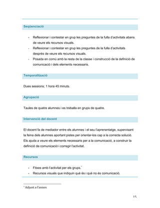   15	
  
Seqüenciació
- Reflexionar i contestar en grup les preguntes de la fulla d’activitats abans
de veure els recursos visuals.
- Reflexionar i contestar en grup les preguntes de la fulla d’activitats
després de veure els recursos visuals.
- Posada en comú amb la resta de la classe i construcció de la definició de
comunicació i dels elements necessaris.
Temporalització
Dues sessions; 1 hora 45 minuts.
Agrupació
Taules de quatre alumnes i es treballa en grups de quatre.
Intervenció del docent
El docent fa de mediador entre els alumnes i el seu l’aprenentatge, supervisant
la feina dels alumnes aportant pistes per orientar-los cap a la correcta solució.
Els ajuda a veure els elements necessaris per a la comunicació, a construir la
definició de comunicació i corregir l’activitat.
Recursos
- Fitxes amb l’activitat per els grups.*
- Recursos visuals que indiquin què és i què no és comunicació.
	
  	
  	
  	
  	
  	
  	
  	
  	
  	
  	
  	
  	
  	
  	
  	
  	
  	
  	
  	
  	
  	
  	
  	
  	
  	
  	
  	
  	
  	
  	
  	
  	
  	
  	
  	
  	
  	
  	
  	
  	
  	
  	
  	
  	
  	
  	
  	
  	
  	
  	
  	
  	
  	
  	
  	
  
*	
  Adjunt	
  a	
  l’annex	
  
 