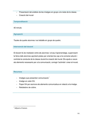   18	
  
- Presentació del anàlisis de les imatges en grups a la resta de la classe.
- Creació del mural
Temporalització
40 minuts
Agrupació
Taules de quatre alumnes i es treballa en grups de quatre.
Intervenció del docent
El docent fa de mediador entre els alumnes i el seu l’aprenentatge, supervisant
la feina dels alumnes aportant pistes per orientar-los cap a la correcta solució i
controla la conducta de la classe durant la creació del mural. Els ajuda a veure
els elements necessaris per a la comunicació, corregir l’activitat i crear el mural.
Recursos
- Imatges que presenten comunicació.*
- Imatge en color D3.
- Paper D4 per escriure els elements comunicatius en relació a la imatge.
- Retoladors de colors.
	
  	
  	
  	
  	
  	
  	
  	
  	
  	
  	
  	
  	
  	
  	
  	
  	
  	
  	
  	
  	
  	
  	
  	
  	
  	
  	
  	
  	
  	
  	
  	
  	
  	
  	
  	
  	
  	
  	
  	
  	
  	
  	
  	
  	
  	
  	
  	
  	
  	
  	
  	
  	
  	
  	
  	
  
*	
  Adjunt	
  a	
  l’annex	
  
 