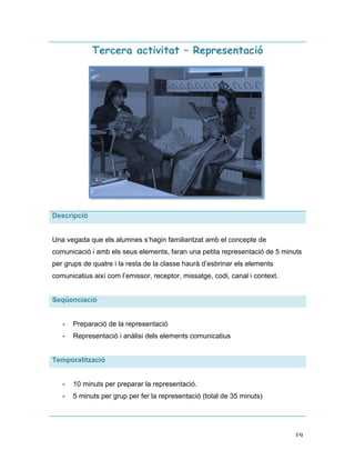   19	
  
Tercera activitat – Representació
Descripció
Una vegada que els alumnes s’hagin familiaritzat amb el concepte de
comunicació i amb els seus elements, faran una petita representació de 5 minuts
per grups de quatre i la resta de la classe haurà d’esbrinar els elements
comunicatius així com l’emissor, receptor, missatge, codi, canal i context.
Seqüenciació
- Preparació de la representació
- Representació i anàlisi dels elements comunicatius
Temporalització
- 10 minuts per preparar la representació.
- 5 minuts per grup per fer la representació (total de 35 minuts)
 