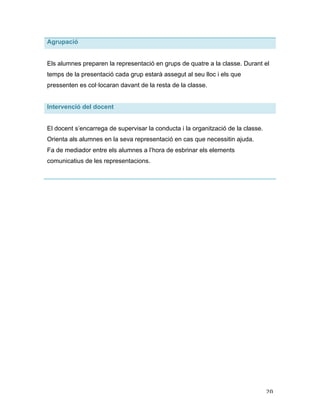   20	
  
Agrupació
Els alumnes preparen la representació en grups de quatre a la classe. Durant el
temps de la presentació cada grup estarà assegut al seu lloc i els que
pressenten es col·locaran davant de la resta de la classe.
Intervenció del docent
El docent s’encarrega de supervisar la conducta i la organització de la classe.
Orienta als alumnes en la seva representació en cas que necessitin ajuda.
Fa de mediador entre els alumnes a l’hora de esbrinar els elements
comunicatius de les representacions.
 