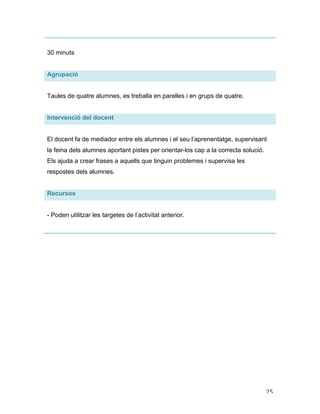   25	
  
30 minuts
Agrupació
Taules de quatre alumnes, es treballa en parelles i en grups de quatre.
Intervenció del docent
El docent fa de mediador entre els alumnes i el seu l’aprenentatge, supervisant
la feina dels alumnes aportant pistes per orientar-los cap a la correcta solució.
Els ajuda a crear frases a aquells que tinguin problemes i supervisa les
respostes dels alumnes.
Recursos
- Poden utilitzar les targetes de l’activitat anterior.
 