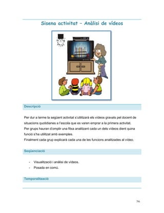   26	
  
Sisena activitat – Anàlisi de vídeos
Descripció
Per dur a terme la següent activitat s’utilitzarà els vídeos gravats pel docent de
situacions quotidianes a l’escola que es varen emprar a la primera activitat.
Per grups hauran d’omplir una fitxa analitzant cada un dels vídeos dient quina
funció s’ha utilitzat amb exemples.
Finalment cada grup explicarà cada una de les funcions analitzades al vídeo.
Seqüenciació
- Visualització i anàlisi de vídeos.
- Posada en comú.
Temporalització
 