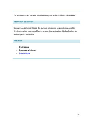   29	
  
Els alumnes poden treballar en parelles segons la disponibilitat d’ordinadors.
Intervenció del docent
S’encarrega de l’organització del alumnat a la classe segons la disponibilitat
d’ordinadors i de controlar el funcionament dels ordinadors. Ajuda als alumnes
en cas que ho necessitin.
Recursos
- Ordinadors
- Connexió a internet
- Recurs digital
 