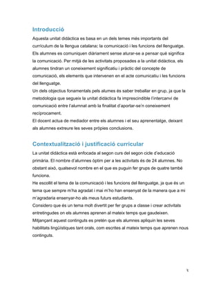   3	
  
Introducció
Aquesta unitat didàctica es basa en un dels temes més importants del
currículum de la llengua catalana: la comunicació i les funcions del llenguatge.
Els alumnes es comuniquen diàriament sense aturar-se a pensar què significa
la comunicació. Per mitjà de les activitats proposades a la unitat didàctica, els
alumnes tindran un coneixement significatiu i pràctic del concepte de
comunicació, els elements que intervenen en el acte comunicatiu i les funcions
del llenguatge.
Un dels objectius fonamentals pels alumes és saber treballar en grup, ja que la
metodologia que segueix la unitat didàctica fa imprescindible l’intercanvi de
comunicació entre l’alumnat amb la finalitat d’aportar-se’n coneixement
recíprocament.
El docent actua de mediador entre els alumnes i el seu aprenentatge, deixant
als alumnes extreure les seves pròpies conclusions.
Contextualització i justificació curricular
La unitat didàctica està enfocada al segon curs del segon cicle d’educació
primària. El nombre d’alumnes òptim per a les activitats és de 24 alumnes. No
obstant això, qualsevol nombre en el que es puguin fer grups de quatre també
funciona.
He escollit el tema de la comunicació i les funcions del llenguatge, ja que és un
tema que sempre m’ha agradat i mai m’ho han ensenyat de la manera que a mi
m’agradaria ensenyar-ho als meus futurs estudiants.
Considero que és un tema molt divertit per fer grups a classe i crear activitats
entretingudes on els alumnes aprenen al mateix temps que gaudeixen.
Mitjançant aquest continguts es pretén que els alumnes apliquin les seves
habilitats lingüístiques tant orals, com escrites al mateix temps que aprenen nous
continguts.
 