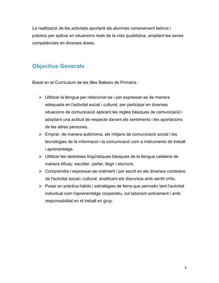   4	
  
La realització de les activitats aportarà als alumnes coneixement teòrics i
pràctics per aplicar en situacions reals de la vida quotidiana, ampliant les seves
competències en diverses àrees.
Objectius Generals
Basat en el Currículum de les Illes Balears de Primària.
Ø Utilitzar la llengua per relacionar-se i per expressar-se de manera
adequada en l’activitat social i cultural, per participar en diverses
situacions de comunicació aplicant les regles bàsiques de comunicació i
adoptant una actitud de respecte davant els sentiments i les aportacions
de les altres persones.
Ø Emprar, de manera autònoma, els mitjans de comunicació social i les
tecnologies de la informació i la comunicació com a instruments de treball
i aprenentatge.
Ø Utilitzar les destreses lingüístiques bàsiques de la llengua catalana de
manera eficaç: escoltar, parlar, llegir i escriure.
Ø Comprendre i expressar-se oralment i per escrit en els diversos contextos
de l'activitat social i cultural, analitzant els discursos amb sentit crític.
Ø Posar en pràctica hàbits i estratègies de feina que permetin tant l'activitat
individual com l’aprenentatge cooperatiu, col·laborant activament i amb
responsabilitat en el treball en grup.
 