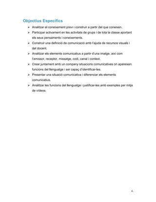   6	
  
Objectius Específics
Ø Analitzar el coneixement previ i construir a partir del que coneixen.
Ø Participar activament en les activitats de grups i de tota la classe aportant
els seus pensaments i coneixements.
Ø Construir una definició de comunicació amb l’ajuda de recursos visuals i
del docent.
Ø Analitzar els elements comunicatius a partir d’una imatge, així com
l’emissor, receptor, missatge, codi, canal i context.
Ø Crear juntament amb un company situacions comunicatives on apareixen
funcions del llenguatge i ser capaç d’identificar-les.
Ø Presentar una situació comunicativa i diferenciar els elements
comunicatius.
Ø Analitzar les funcions del llenguatge i justificar-les amb exemples per mitja
de vídeos.
 