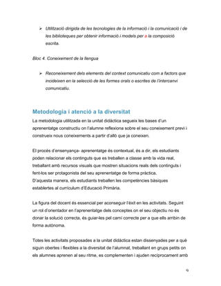  9	
  
Ø Utilització dirigida de les tecnologies de la informació i la comunicació i de
les biblioteques per obtenir informació i models per a la composició
escrita.
Bloc 4. Coneixement de la llengua
Ø Reconeixement dels elements del context comunicatiu com a factors que
incideixen en la selecció de les formes orals o escrites de l’intercanvi
comunicatiu.
Metodologia i atenció a la diversitat
La metodologia utilitzada en la unitat didàctica segueix les bases d’un
aprenentatge constructiu on l’alumne reflexiona sobre el seu coneixement previ i
construeix nous coneixements a partir d’allò que ja coneixen.
El procés d’ensenyança- aprenentatge és contextual, és a dir, els estudiants
poden relacionar els continguts que es treballen a classe amb la vida real,
treballant amb recursos visuals que mostren situacions reals dels continguts i
fent-los ser protagonista del seu aprenentatge de forma pràctica.
D’aquesta manera, els estudiants treballen les competències bàsiques
establertes al currículum d’Educació Primària.
La figura del docent és essencial per aconseguir l’èxit en les activitats. Seguint
un rol d’orientador en l’aprenentatge dels conceptes on el seu objectiu no és
donar la solució correcta, és guiar-les pel camí correcte per a que ells arribin de
forma autònoma.
Totes les activitats proposades a la unitat didàctica estan dissenyades per a què
siguin obertes i flexibles a la diversitat de l’alumnat, treballant en grups petits on
els alumnes aprenen al seu ritme, es complementen i ajuden recíprocament amb
 