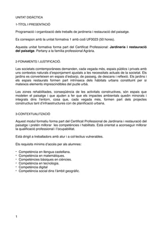 UNITAT DIDÀCTICA
1-TÍTOL I PRESENTACIÓ
Programació i organització dels treballs de jardineria i restauració del paisatge.
Es correspon amb la unitat formativa 1 amb codi UF0023 (50 hores).
Aquesta unitat formativa forma part del Certiﬁcat Professional: Jardineria i restauració
del paisatge. Pertany a la família professional Agrària.
2-FONAMENTS I JUSTIFICACIÓ.
Les societats comtemporànees demanden, cada vegada més, espais públics i privats amb
uns contextos naturals d’esponjament ajustats a les necessitats actuals de la societat. Els
jardins es converteixen en espais d’esbarjo, de passeig, de descans i reﬂexió. Els jardins i
els espais restaurats formen part intrínseca dels hàbitats urbans constituint per si
mateixos elements imprescindibles del puzle urbà.
Les zones rehabilitades, conseqüència de les activitats constructives, són espais que
modelen el paisatge i que ajuden a fer que els impactes ambientals quedin minorats i
integrats dins l’entorn, cosa que, cada vegada més, formen part dels projectes
constructius tant d’infraestructures con de planiﬁcació urbana.
3-CONTEXTUALITZACIÓ
Aquest modul formatiu forma part del Certiﬁcat Professional de Jardinaria i restauració del
paisatge i pretén millorar les competències i habilitats. Està orientat a aconseguir millorar
la qualiﬁcació professional i l’ocupabilitat.
Està dirigit a treballadors amb atur i a col·lectius vulnerables.
Els requisits mínims d’accés per als alumnes:
- Competència en llengua castellana.
- Competència en matemàtiques.
- Competències bàsiques en ciències.
- Competència en tecnologia.
- Competència digital
- Competència social dins l’àmbit geogràﬁc.
1
 