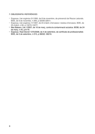 7- DIBLIOGRAFIA I REFERÈNCIES
- Espanya. Llei orgànica 31/1995, de 8 de novembre, de prevenció de Riscos Laborals.
BOE, de 9 de novembe, n 269, p 32590-32611.
- Espanya. Llei orgànica 11/1997, de 24 d’abril, d’envasos i residus d’envasos. BOE, de
25 d’abril, n 99, p 13270-13277.
- Illes Balears. Llei 1/2007, de 16 de març, contra la contaminació acústica. BOIB, de 24
de març, n 45, p 8-19.
- Espanya. Real Decret 1375/2008, de 4 de setembre, de certiﬁcats de professionalitat.
BOE, de 5 de setembre, n 215, p 36032- 36216.
9
 