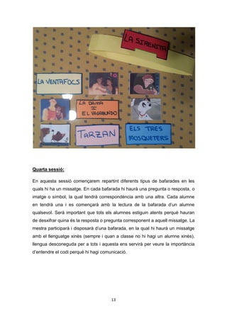 13
Quarta sessió:
En aquesta sessió començarem repartint diferents tipus de bafarades en les
quals hi ha un missatge. En cada bafarada hi haurà una pregunta o resposta, o
imatge o símbol, la qual tendrà correspondència amb una altra. Cada alumne
en tendrà una i es començarà amb la lectura de la bafarada d’un alumne
qualsevol. Serà important que tots els alumnes estiguin atents perquè hauran
de desxifrar quina és la resposta o pregunta corresponent a aquell missatge. La
mestra participarà i disposarà d’una bafarada, en la qual hi haurà un missatge
amb el llenguatge xinès (sempre i quan a classe no hi hagi un alumne xinès),
llengua desconeguda per a tots i aquesta ens servirà per veure la importància
d’entendre el codi perquè hi hagi comunicació.
 