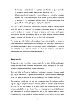 16
temporals, socioculturals i espacials de l’entorn i que permeten
comprendre els missatges. (Respon a la pregunta “On?”)
- El canal és el medi o aparell a través del qual es transmet el missatge.
Pot ser tant el medi natural (aire, llum...) com aparells (telèfon, televisió,
ordenador...), i es captat pels diferents sentits de la persona (vista, oïda,
gust, olfacte i tacte). (Respon a la pregunta “Com?”)
Per a què es doni una situació comunicativa, l’emissor, amb un determinat codi,
emet una senyal o missatge. Les senyals o missatges viatgen a través d’un
canal i arriben al receptor, el qual, si disposa del mateix codi, podrà
descodificar. Per tant, és important que el codi entre emissor i receptor sigui el
mateix o conegut pels dos, per tal que es doni l’acte comunicatiu.
Per revisar que tots ho han entès, cada un haurà de completar un esquema
sobre els elements presents en el seu missatge. Per altra banda, en la mateixa
fitxa inclourem diferents actes comunicatius, en els quals hauran d’identificar
els elements, i per acabar hauran de crear ells mateixos una situació
comunicativa. Ho realitzaran de deures (annex 1).
Quinta sessió:
En aquesta sessió introduirem els alumnes en les funcions del llenguatge, però
sense profunditzar en aquestes, simplement perquè sàpiguen el seu nom i
tenguin una idea clara sobre en que consisteixen.
Com que hi ha sis funcions, explicarem les tres principals en aquesta sessió,
que són: la referencial, l’expressiva i l’apel·lativa. Els explicarem que no hi pot
haver cap acte comunicatiu sense cap d’aquestes tres funcions bàsiques.
Començarem veient que no tots els missatges tenen la mateixa funció o
objectiu: alguns simplement volen informar, altres es realitzen amb la finalitat
de provocar una resposta en el receptor, altres per comprovar que el canal
funciona, etc. La funció que desenvolupa un missatge va en funció de l’element
que predomina en el procés comunicatiu, ara bé, cal saber que en un mateix
missatge hi pot haver diferents funcions. Així doncs, les funcions no es solen
 