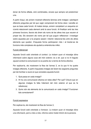 17
donar de forma aïllada, sinó combinades, encara que sempre sol predominar
una.
A partir d’aquí, els anirem mostrant diferents làmines amb imatges i plantejant
diferents preguntes per tal que vagin comprenent de forma clara i senzilla en
que es basa cada funció. Al mateix temps, anirem completant un esquema on
s’anirà relacionant cada element amb la seva funció. Al finalitzar amb les tres
primeres funcions, llavors els direm els noms de les altres tres que veurem el
proper dia. Els donarem els noms per tal que puguin reflexionar i investigar
sobre aquestes per a la propera sessió i intentin relacionar-les amb els altres
elements que queden. D’aquesta forma participaran més i al tractar-se de
funcions més complexes els ajudarà a entendre-les millor.
Funció referencial
Aquesta funció està orientada al context. La trobam quan el missatge dóna
informació sobre alguna cosa del món exterior, és a dir, que si no hi hagués
aquest context la comunicació no es podria dur a terme de forma efectiva.
Per explicar-la, els mostrarem la fitxa de l’annex 2, en la que hi ha quatre
imatges diferents. A partir d’aquestes imatges els farem les següents preguntes
per tal d’arribar a veure en que consisteix aquesta funció:
1. Què passa en cada imatge?
2. Hi ha una comunicació efectiva en totes elles? Per què? (Veure que en
algunes imatges fa falta l’element del món exterior al que es fa
referència)
3. Quins són els elements de la comunicació en cada imatge? Funcionen
tots correctament?
Funció expressiva
Per explicar-la, els mostrarem la fitxa de l’annex 3.
Aquesta funció està orientada a l’emissor. La trobam quan el missatge dóna
una informació, però a més a més, informa sobre l’estat d’ànim de la persona.
 