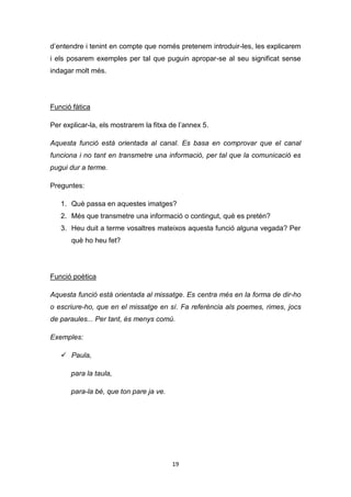19
d’entendre i tenint en compte que només pretenem introduir-les, les explicarem
i els posarem exemples per tal que puguin apropar-se al seu significat sense
indagar molt més.
Funció fàtica
Per explicar-la, els mostrarem la fitxa de l’annex 5.
Aquesta funció està orientada al canal. Es basa en comprovar que el canal
funciona i no tant en transmetre una informació, per tal que la comunicació es
pugui dur a terme.
Preguntes:
1. Què passa en aquestes imatges?
2. Més que transmetre una informació o contingut, què es pretén?
3. Heu duit a terme vosaltres mateixos aquesta funció alguna vegada? Per
què ho heu fet?
Funció poètica
Aquesta funció està orientada al missatge. Es centra més en la forma de dir-ho
o escriure-ho, que en el missatge en sí. Fa referència als poemes, rimes, jocs
de paraules... Per tant, és menys comú.
Exemples:
 Paula,
para la taula,
para-la bé, que ton pare ja ve.
 