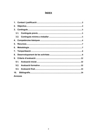 2
ÍNDEX
1. Context i justificació .....................................................................................3
2. Objectius.........................................................................................................4
3. Continguts......................................................................................................5
3.1. Continguts previs ...................................................................................5
3.2. Continguts mínims a treballar ..............................................................5
4. Competències bàsiques ...............................................................................6
5. Recursos.........................................................................................................7
6. Metodologia....................................................................................................7
7. Temporització ................................................................................................8
8. Desenvolupament de les activitats.............................................................8
9. Criteris d’avaluació ..................................................................................... 22
9.1. Avaluació inicial.................................................................................... 22
9.2. Avaluació formativa ............................................................................. 22
9.3. Avaluació final....................................................................................... 23
10. Bibliografia................................................................................................ 24
Annexes
 