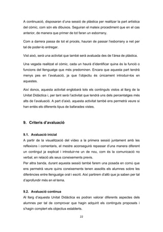 22
A continuació, disposaran d’una sessió de plàstica per realitzar la part artística
del còmic, com són els dibuixos. Seguiran el mateix procediment que en el cas
anterior, de manera que primer de tot faran un esborrany.
Com a darrera passa de tot el procés, hauran de passar l’esborrany a net per
tal de poder-lo entregar.
Vist això, serà una activitat que també serà avaluada des de l’àrea de plàstica.
Una vegada realitzat el còmic, cada un haurà d’identificar quina és la funció o
funcions del llenguatge que més predominen. Encara que aquesta part tendrà
menys pes en l’avaluació, ja que l’objectiu és únicament introduir-los en
aquestes.
Així doncs, aquesta activitat englobarà tots els continguts vistos al llarg de la
Unitat Didàctica i, per tant serà l’activitat que tendrà uns dels percentatges més
alts de l’avaluació. A part d’això, aquesta activitat també ens permetrà veure si
han entès els diferents tipus de bafarades vistes.
9. Criteris d’avaluació
9.1. Avaluació inicial
A partir de la visualització del vídeo a la primera sessió juntament amb les
reflexions i comentaris, el mestre aconseguirà repassar d’una manera diferent
un contingut ja explicat i introduir-ne un de nou, com és la comunicació no
verbal, en relació als seus coneixements previs.
Per altra banda, durant aquesta sessió també farem una posada en comú que
ens permetrà veure quins coneixements tenen assolits els alumnes sobre les
diferències entre llenguatge oral i escrit. Així partirem d’allò que ja saben per tal
d’aprofundir més en el tema.
9.2. Avaluació contínua
Al llarg d’aquesta Unitat Didàctica es podran valorar diferents aspectes dels
alumnes per tal de comprovar que hagin adquirit els continguts proposats i
s’hagin complert els objectius establerts.
 