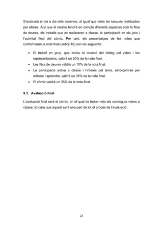 23
S’avaluarà el dia a dia dels alumnes, al igual que totes les tasques realitzades
per ells/es. Així que el mestre tendrà en compte diferents aspectes com la fitxa
de deures, els treballs que es realitzaran a classe, la participació en els jocs i
l’activitat final del còmic. Per tant, els percentatges de les notes que
conformaran la nota final (sobre 10) són els següents:
 El treball en grup, que inclou la creació del diàleg pel vídeo i les
representacions, valdrà un 20% de la nota final.
 Les fitxa de deures valdrà un 10% de la nota final.
 La participació activa a classe i l’interès pel tema, esforçant-se per
millorar i aprendre, valdrà un 35% de la nota final.
 El còmic valdrà un 35% de la nota final.
9.3. Avaluació final
L’avaluació final serà el còmic, en el qual es troben tots els continguts vistos a
classe. Encara que aquest serà una part de tot el procés de l’avaluació.
 