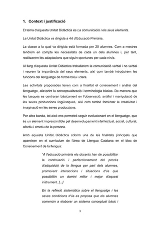 3
1. Context i justificació
El tema d’aquesta Unitat Didàctica és La comunicació i els seus elements.
La Unitat Didàctica va dirigida a 4rt d’Educació Primària.
La classe a la qual va dirigida està formada per 25 alumnes. Com a mestres
tendrem en compte les necessitats de cada un dels alumnes i, per tant,
realitzarem les adaptacions que siguin oportunes per cada nin/a.
Al llarg d’aquesta Unitat Didàctica treballarem la comunicació verbal i no verbal
i veurem la importància del seus elements, així com també introduirem les
funcions del llenguatge de forma breu i clara.
Les activitats proposades tenen com a finalitat el coneixement i anàlisi del
llenguatge, afavorint la conceptualització i terminologia bàsica. De manera que
les tasques es centraran bàsicament en l’observació, anàlisi i manipulació de
les seves produccions lingüístiques, així com també fomentar la creativitat i
imaginació en les seves produccions.
Per altra banda, tot això ens permetrà seguir evolucionant en el llenguatge, que
és un element imprescindible pel desenvolupament intel·lectual, social, cultural,
afectiu i emotiu de la persona.
Amb aquesta Unitat Didàctica cobrim una de les finalitats principals que
apareixen en el currículum de l’àrea de Llengua Catalana en el bloc de
Coneixement de la llengua:
“A l'educació primària els docents han de possibilitar
la continuació i perfeccionament del procés
d’adquisició de la llengua per part dels alumnes,
promovent interaccions i situacions d'ús que
possibilitin un domini millor i major d'aquest
instrument. [...]
En la reflexió sistemàtica sobre el llenguatge i les
seves condicions d'ús es proposa que els alumnes
comencin a elaborar un sistema conceptual bàsic i
 
