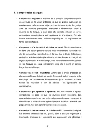 6
4. Competències bàsiques
- Competència lingüística: Aquesta és la principal competència que es
desenvolupa en la Unitat Didàctica, ja que es pretén augmentar els
coneixements dels alumnes mitjançant un ús correcte del llenguatge.
Amb les activitats plantejades analitzaran i reflexionaran sobre el
sistema de la llengua, la qual cosa els permetrà millorar les seves
produccions, conduint-los a tenir confiança en sí mateixos. Per altra
banda, interpretaran codis i habilitats lingüístiques i no lingüístiques de
forma activa i efectiva.
- Competència d’autonomia i iniciativa personal: Els alumnes hauran
de tenir una actitud positiva cap als nous coneixements i adaptar-se a
ells de forma crítica i constructiva. Al llarg de tota la Unitat Didàctica es
pretendrà, amb la metodologia utilitzada, motivar-los per aconseguir els
objectius plantejats. Al mateix temps, serà important el desenvolupament
de les tasques en equip col·laborant entre ells i tenint en compte
l’organització del temps.
- Competència social i ciutadana: Durant tota la Unitat Didàctica els
alumnes realitzaran treballs en equip, fomentant així el respecte entre
companys i la col·laboració. En determinats jocs i activitats, sobretot,
hauran de respectar el torn de paraula i les aportacions del
companys/es.
- Competència per aprendre a aprendre: Allò més treballat d’aquesta
competència es basa en que els alumnes siguin conscients dels
aprenentatges que tenen per poder adquirir-ne de nous, promovent la
confiança en sí mateixos i que siguin capaços d’acceptar i aprendre dels
propis errors. Així com aprendre amb i dels seus iguals.
- Competència del tractament de la informació i competència digital:
Els alumnes utilitzaran les TIC (vídeo) com a eina per organitzar la
informació, processar-la i orientar-la per aconseguir uns objectius i
 