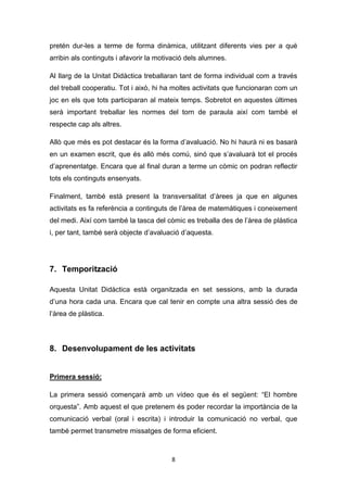 8
pretén dur-les a terme de forma dinàmica, utilitzant diferents vies per a què
arribin als continguts i afavorir la motivació dels alumnes.
Al llarg de la Unitat Didàctica treballaran tant de forma individual com a través
del treball cooperatiu. Tot i això, hi ha moltes activitats que funcionaran com un
joc en els que tots participaran al mateix temps. Sobretot en aquestes últimes
serà important treballar les normes del torn de paraula així com també el
respecte cap als altres.
Allò que més es pot destacar és la forma d’avaluació. No hi haurà ni es basarà
en un examen escrit, que és allò més comú, sinó que s’avaluarà tot el procés
d’aprenentatge. Encara que al final duran a terme un còmic on podran reflectir
tots els continguts ensenyats.
Finalment, també està present la transversalitat d’àrees ja que en algunes
activitats es fa referència a continguts de l’àrea de matemàtiques i coneixement
del medi. Així com també la tasca del còmic es treballa des de l’àrea de plàstica
i, per tant, també serà objecte d’avaluació d’aquesta.
7. Temporització
Aquesta Unitat Didàctica està organitzada en set sessions, amb la durada
d’una hora cada una. Encara que cal tenir en compte una altra sessió des de
l’àrea de plàstica.
8. Desenvolupament de les activitats
Primera sessió:
La primera sessió començarà amb un vídeo que és el següent: “El hombre
orquesta”. Amb aquest el que pretenem és poder recordar la importància de la
comunicació verbal (oral i escrita) i introduir la comunicació no verbal, que
també permet transmetre missatges de forma eficient.
 
