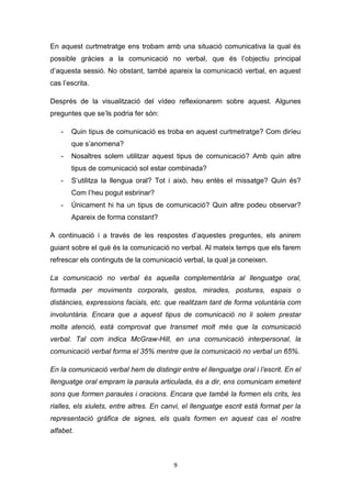 9
En aquest curtmetratge ens trobam amb una situació comunicativa la qual és
possible gràcies a la comunicació no verbal, que és l’objectiu principal
d’aquesta sessió. No obstant, també apareix la comunicació verbal, en aquest
cas l’escrita.
Després de la visualització del vídeo reflexionarem sobre aquest. Algunes
preguntes que se’ls podria fer són:
- Quin tipus de comunicació es troba en aquest curtmetratge? Com diríeu
que s’anomena?
- Nosaltres solem utilitzar aquest tipus de comunicació? Amb quin altre
tipus de comunicació sol estar combinada?
- S’utilitza la llengua oral? Tot i això, heu entès el missatge? Quin és?
Com l’heu pogut esbrinar?
- Únicament hi ha un tipus de comunicació? Quin altre podeu observar?
Apareix de forma constant?
A continuació i a través de les respostes d’aquestes preguntes, els anirem
guiant sobre el què és la comunicació no verbal. Al mateix temps que els farem
refrescar els continguts de la comunicació verbal, la qual ja coneixen.
La comunicació no verbal és aquella complementària al llenguatge oral,
formada per moviments corporals, gestos, mirades, postures, espais o
distàncies, expressions facials, etc. que realitzam tant de forma voluntària com
involuntària. Encara que a aquest tipus de comunicació no li solem prestar
molta atenció, està comprovat que transmet molt més que la comunicació
verbal. Tal com indica McGraw-Hill, en una comunicació interpersonal, la
comunicació verbal forma el 35% mentre que la comunicació no verbal un 65%.
En la comunicació verbal hem de distingir entre el llenguatge oral i l’escrit. En el
llenguatge oral empram la paraula articulada, és a dir, ens comunicam emetent
sons que formen paraules i oracions. Encara que també la formen els crits, les
rialles, els xiulets, entre altres. En canvi, el llenguatge escrit està format per la
representació gràfica de signes, els quals formen en aquest cas el nostre
alfabet.
 